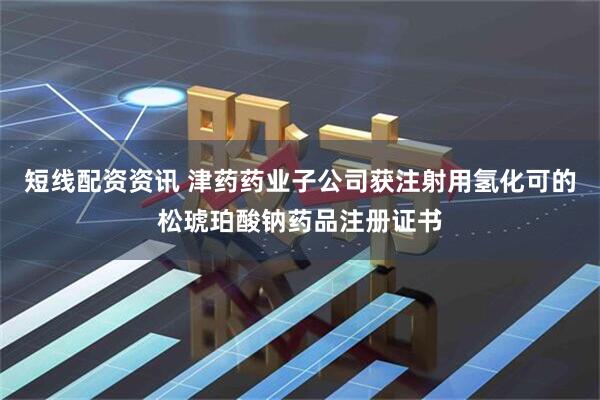 短线配资资讯 津药药业子公司获注射用氢化可的松琥珀酸钠药品注册证书