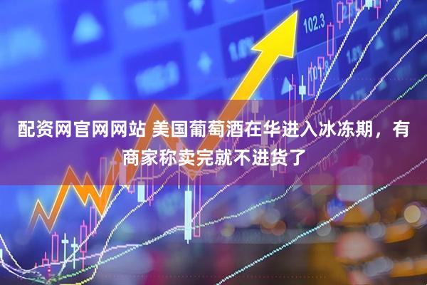 配资网官网网站 美国葡萄酒在华进入冰冻期，有商家称卖完就不进货了