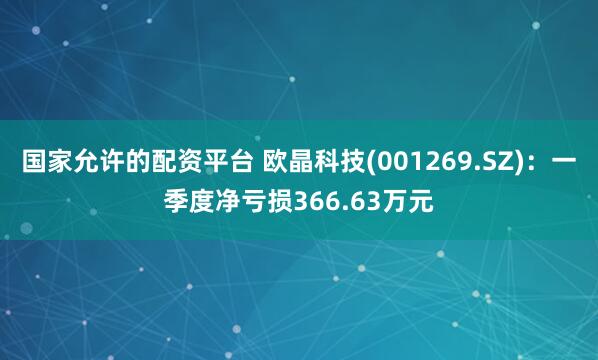 国家允许的配资平台 欧晶科技(001269.SZ)：一季度净亏损366.63万元