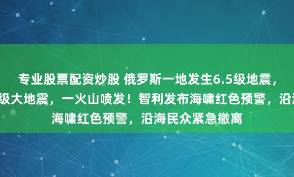 专业股票配资炒股 俄罗斯一地发生6.5级地震，此前已发生8.7级大地震，一火山喷发！智利发布海啸红色预警，沿海民众紧急撤离