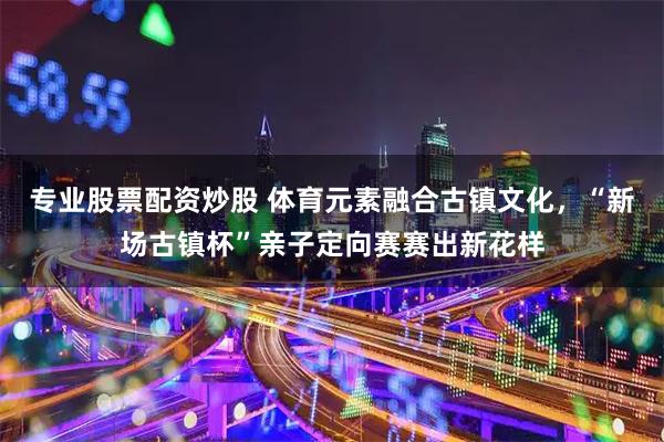 专业股票配资炒股 体育元素融合古镇文化，“新场古镇杯”亲子定向赛赛出新花样