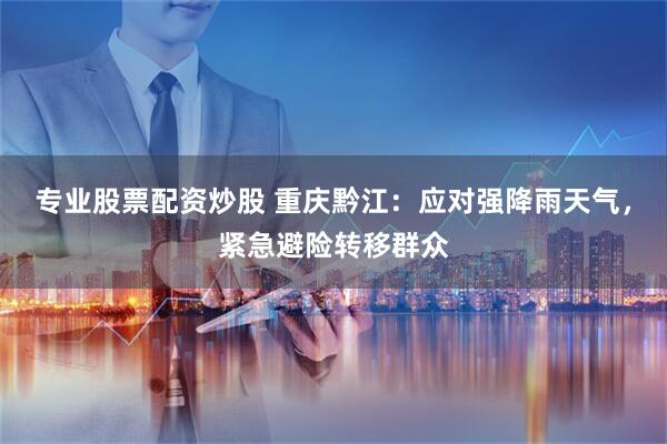 专业股票配资炒股 重庆黔江：应对强降雨天气，紧急避险转移群众