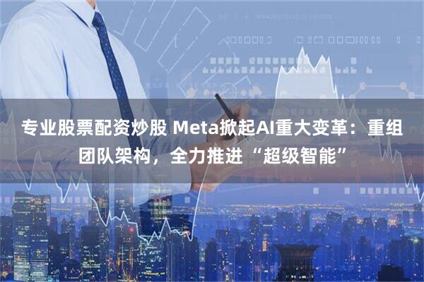专业股票配资炒股 Meta掀起AI重大变革：重组团队架构，全力推进 “超级智能”