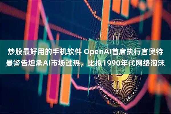 炒股最好用的手机软件 OpenAI首席执行官奥特曼警告坦承AI市场过热，比拟1990年代网络泡沫