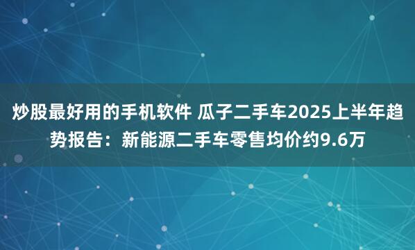 炒股最好用的手机软件 瓜子二手车2025上半年趋势报告：新能源二手车零售均价约9.6万