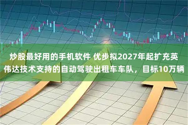 炒股最好用的手机软件 优步拟2027年起扩充英伟达技术支持的自动驾驶出租车车队，目标10万辆
