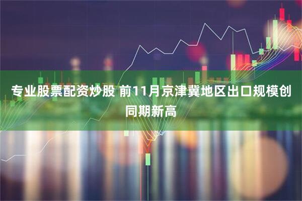 专业股票配资炒股 前11月京津冀地区出口规模创同期新高