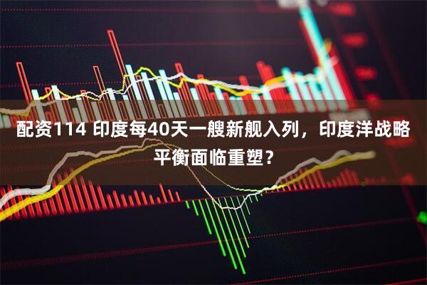 配资114 印度每40天一艘新舰入列，印度洋战略平衡面临重塑？