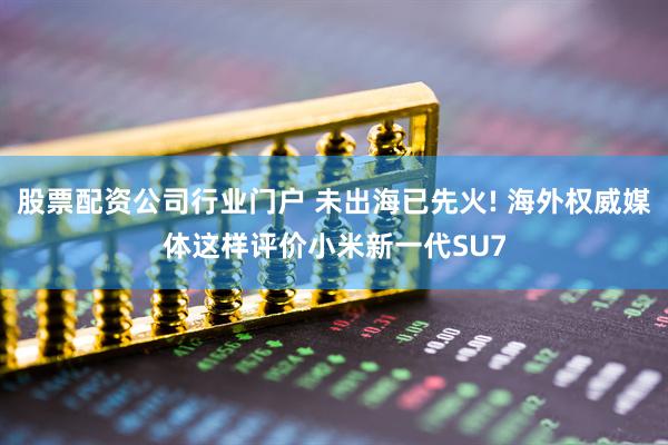 股票配资公司行业门户 未出海已先火! 海外权威媒体这样评价小米新一代SU7