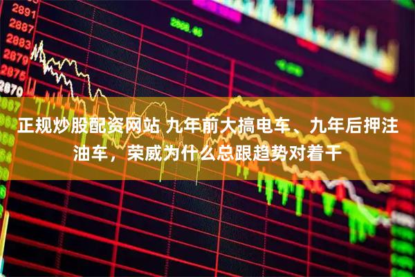 正规炒股配资网站 九年前大搞电车、九年后押注油车，荣威为什么总跟趋势对着干