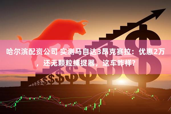 哈尔滨配资公司 实测马自达3昂克赛拉：优惠2万，还无颗粒捕捉器，这车咋样?