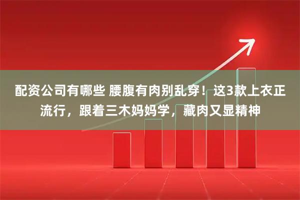 配资公司有哪些 腰腹有肉别乱穿！这3款上衣正流行，跟着三木妈妈学，藏肉又显精神