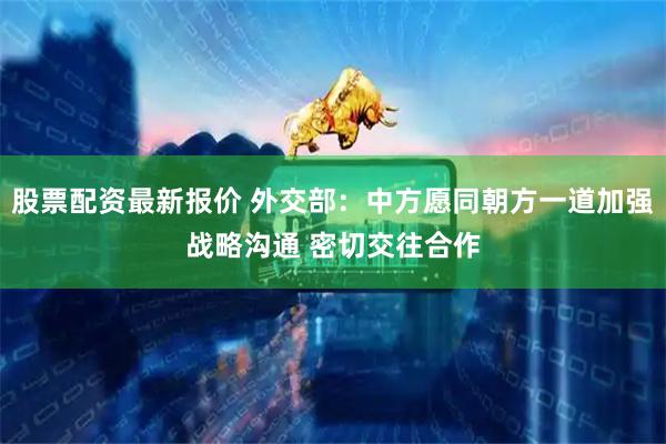 股票配资最新报价 外交部：中方愿同朝方一道加强战略沟通 密切交往合作