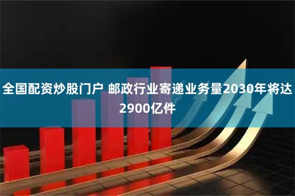 全国配资炒股门户 邮政行业寄递业务量2030年将达2900亿件