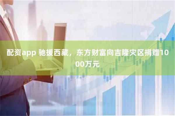 配资app 驰援西藏，东方财富向吉隆灾区捐赠1000万元