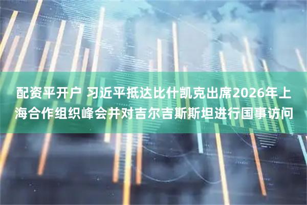 配资平开户 习近平抵达比什凯克出席2026年上海合作组织峰会并对吉尔吉斯斯坦进行国事访问