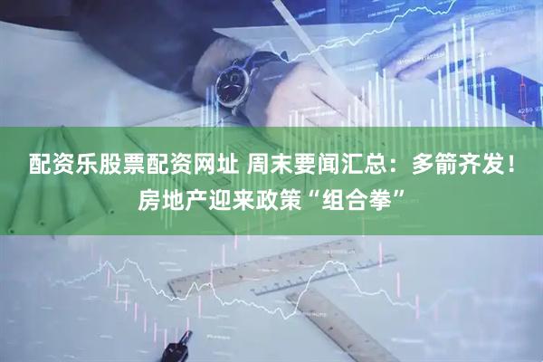 配资乐股票配资网址 周末要闻汇总：多箭齐发！房地产迎来政策“组合拳”